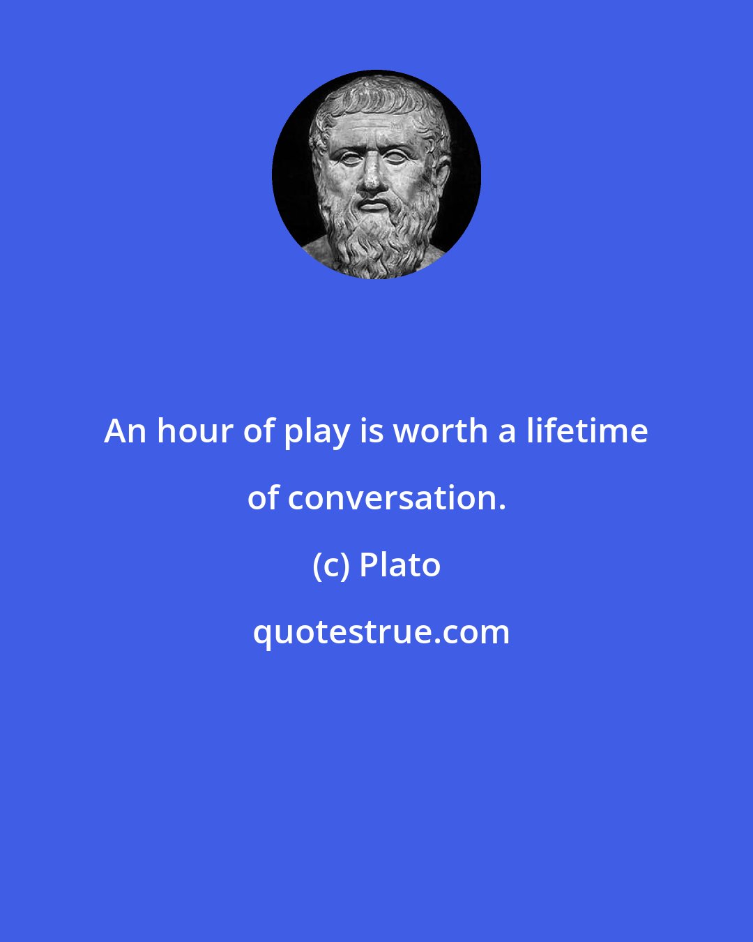 Plato: An hour of play is worth a lifetime of conversation.