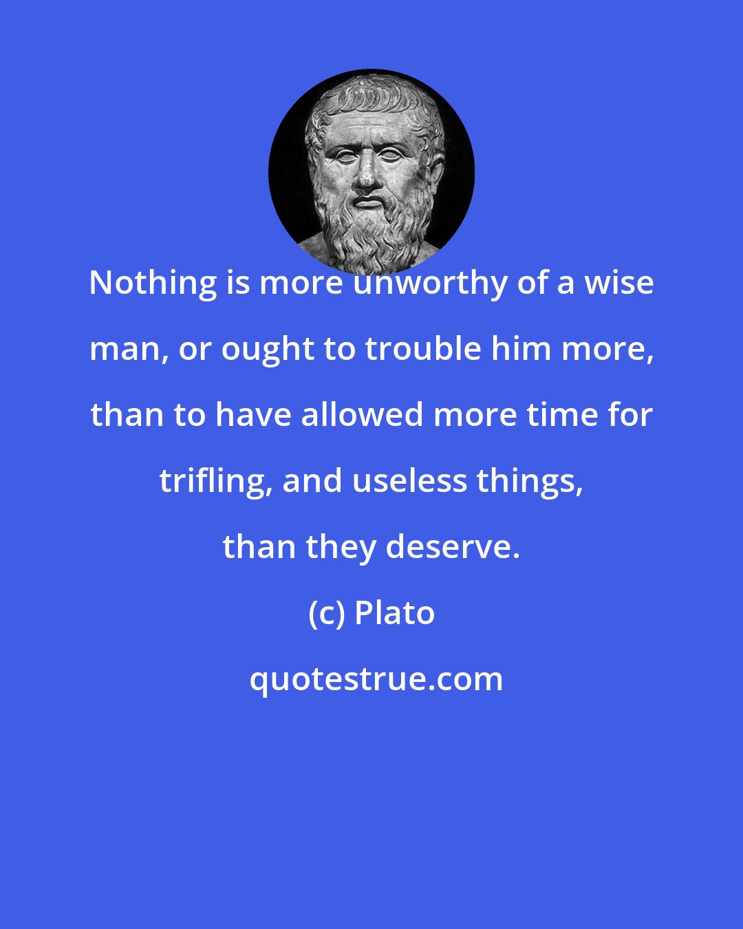 Plato: Nothing is more unworthy of a wise man, or ought to trouble him more, than to have allowed more time for trifling, and useless things, than they deserve.