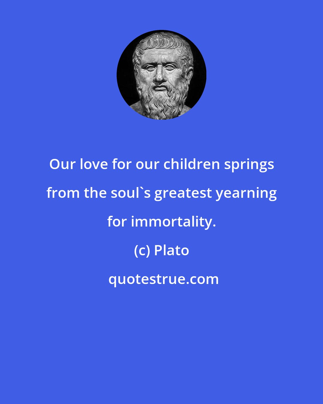 Plato: Our love for our children springs from the soul's greatest yearning for immortality.