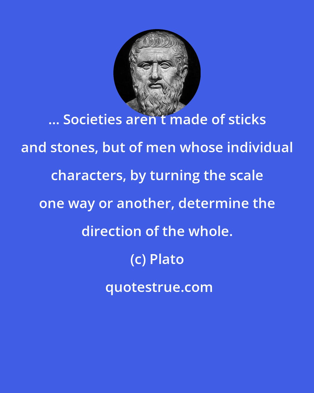 Plato: ... Societies aren t made of sticks and stones, but of men whose individual characters, by turning the scale one way or another, determine the direction of the whole.