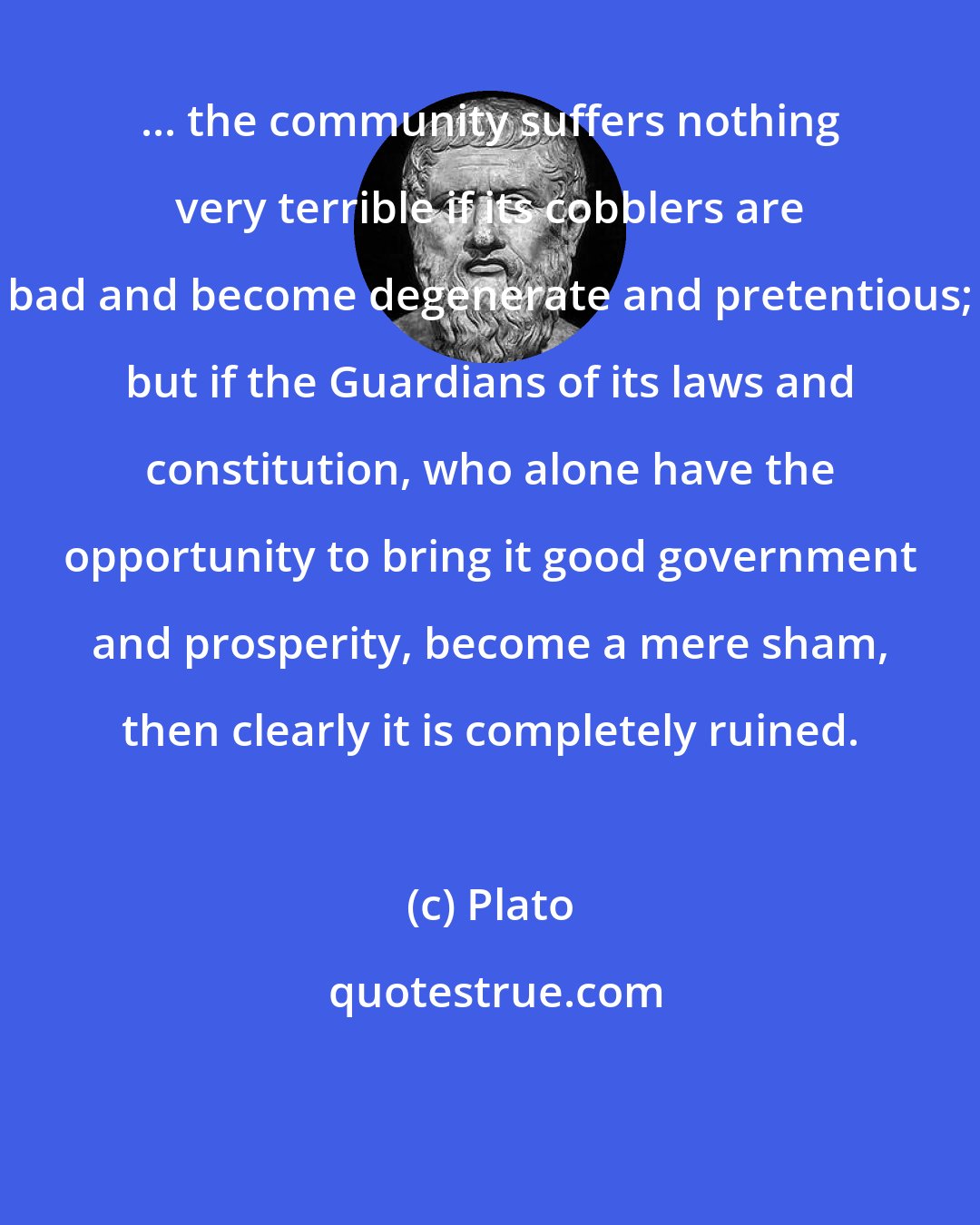 Plato: ... the community suffers nothing very terrible if its cobblers are bad and become degenerate and pretentious; but if the Guardians of its laws and constitution, who alone have the opportunity to bring it good government and prosperity, become a mere sham, then clearly it is completely ruined.