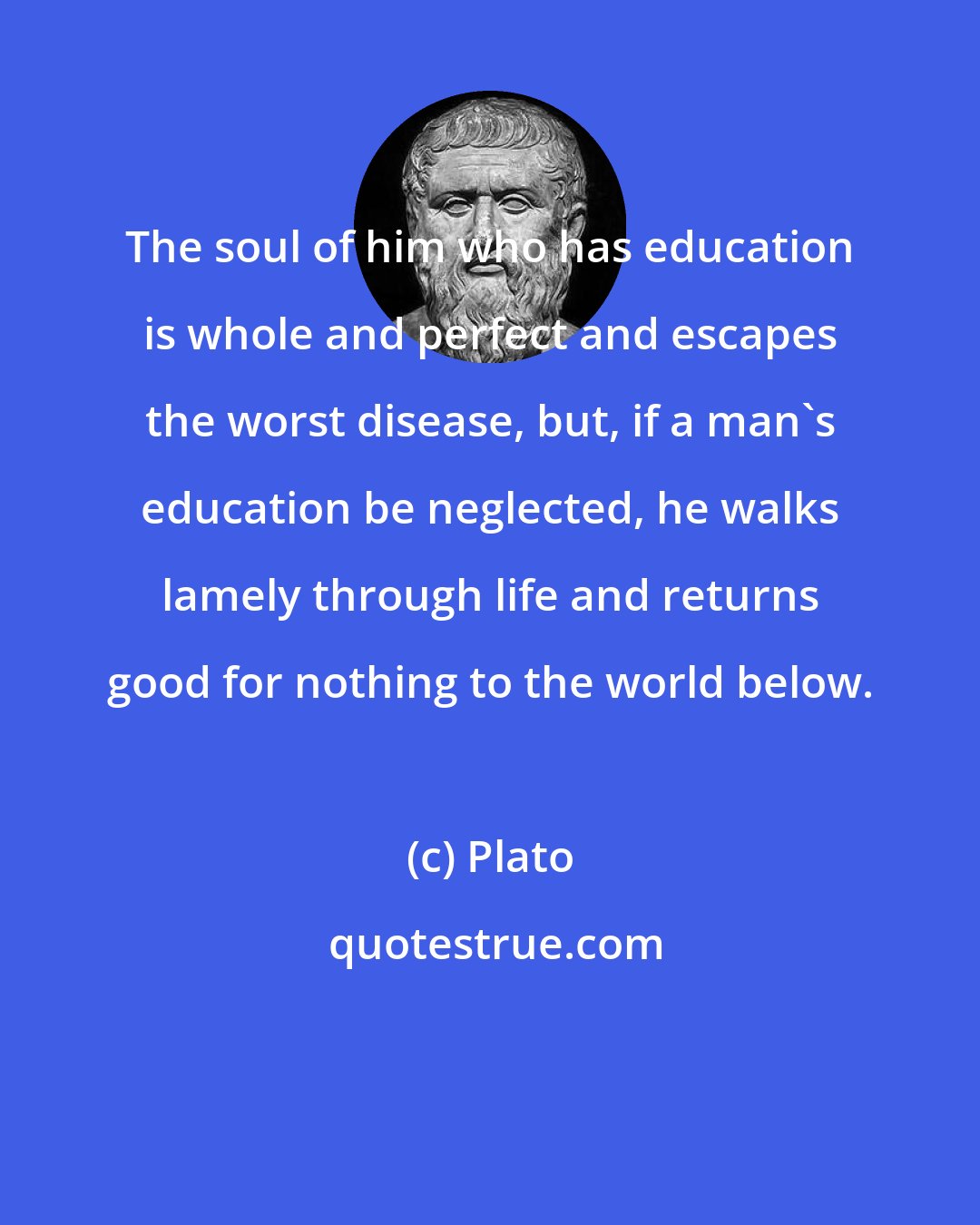 Plato: The soul of him who has education is whole and perfect and escapes the worst disease, but, if a man's education be neglected, he walks lamely through life and returns good for nothing to the world below.