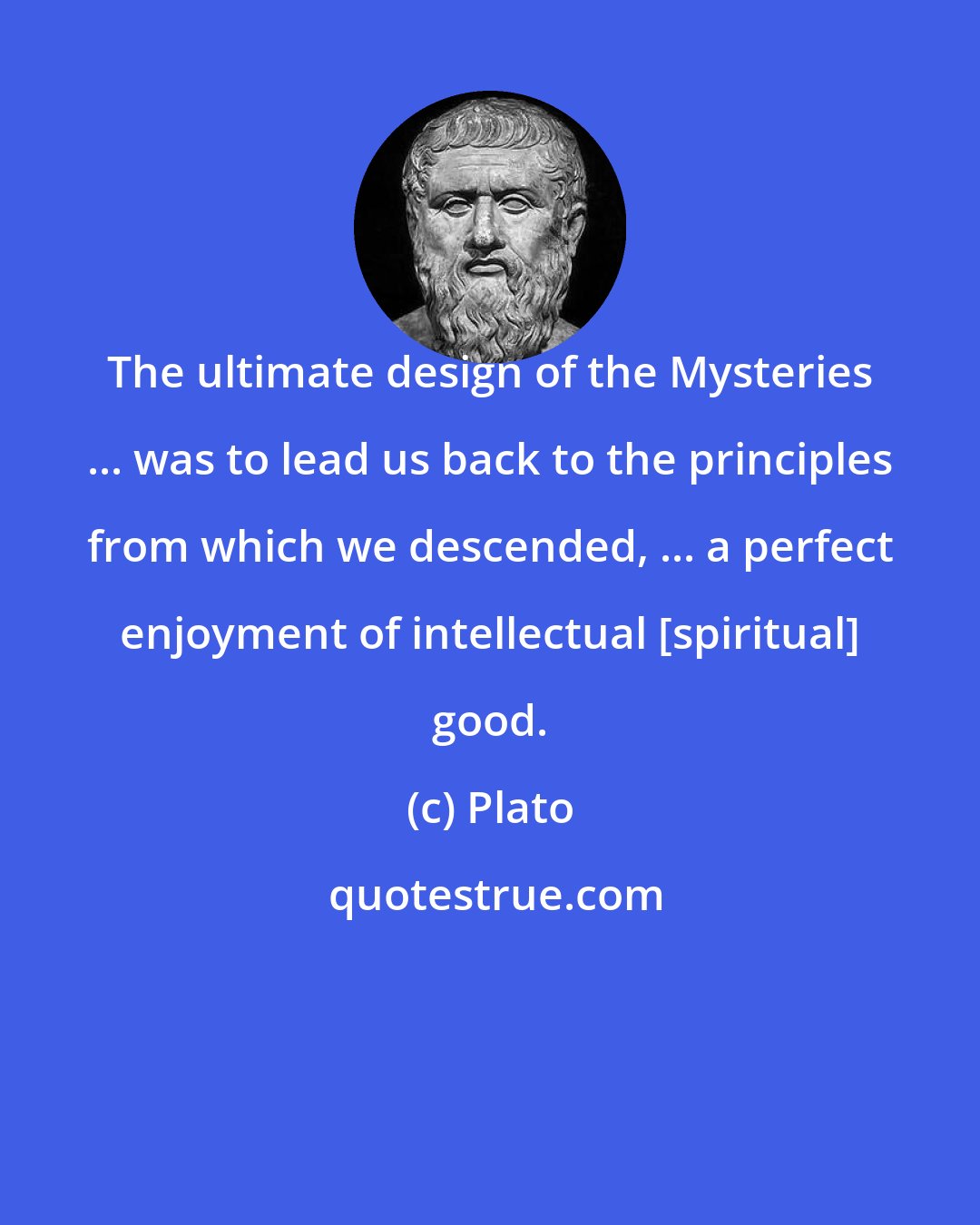 Plato: The ultimate design of the Mysteries ... was to lead us back to the principles from which we descended, ... a perfect enjoyment of intellectual [spiritual] good.