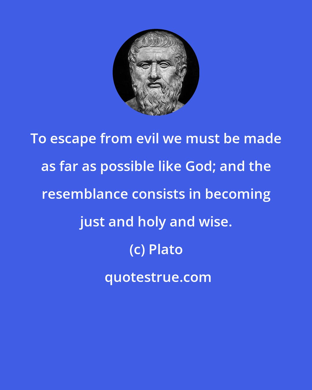 Plato: To escape from evil we must be made as far as possible like God; and the resemblance consists in becoming just and holy and wise.