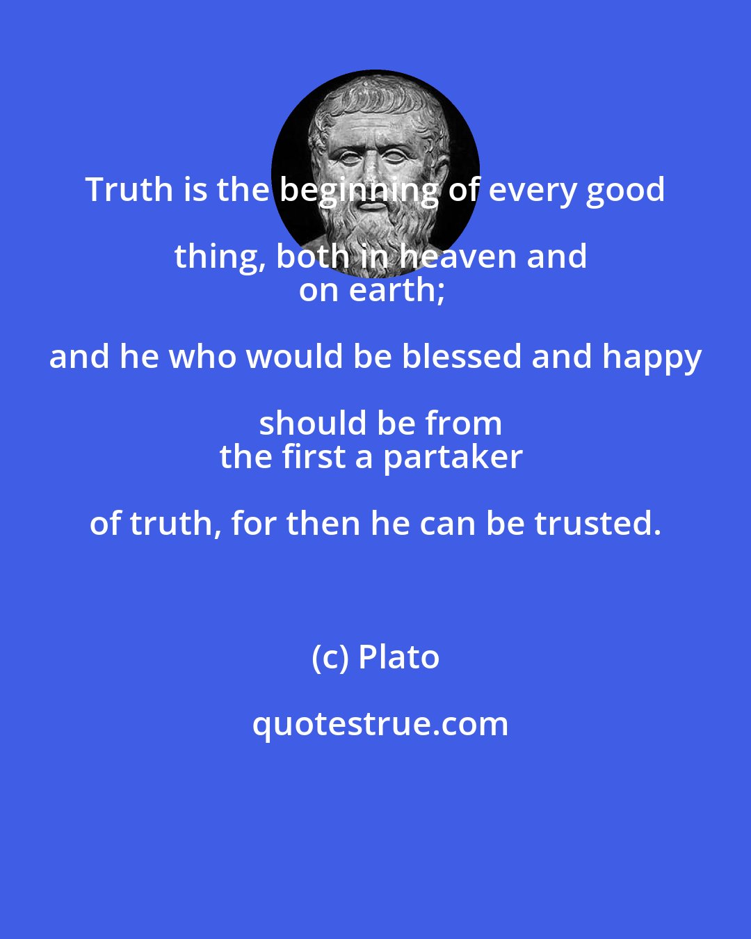 Plato: Truth is the beginning of every good thing, both in heaven and
on earth; and he who would be blessed and happy should be from
the first a partaker of truth, for then he can be trusted.