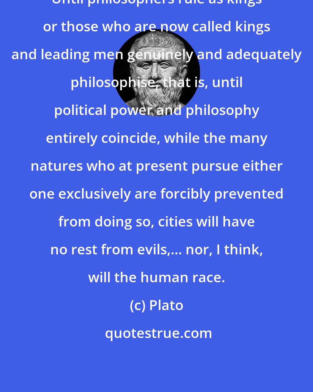 Plato: Until philosophers rule as kings or those who are now called kings and leading men genuinely and adequately philosophise, that is, until political power and philosophy entirely coincide, while the many natures who at present pursue either one exclusively are forcibly prevented from doing so, cities will have no rest from evils,... nor, I think, will the human race.