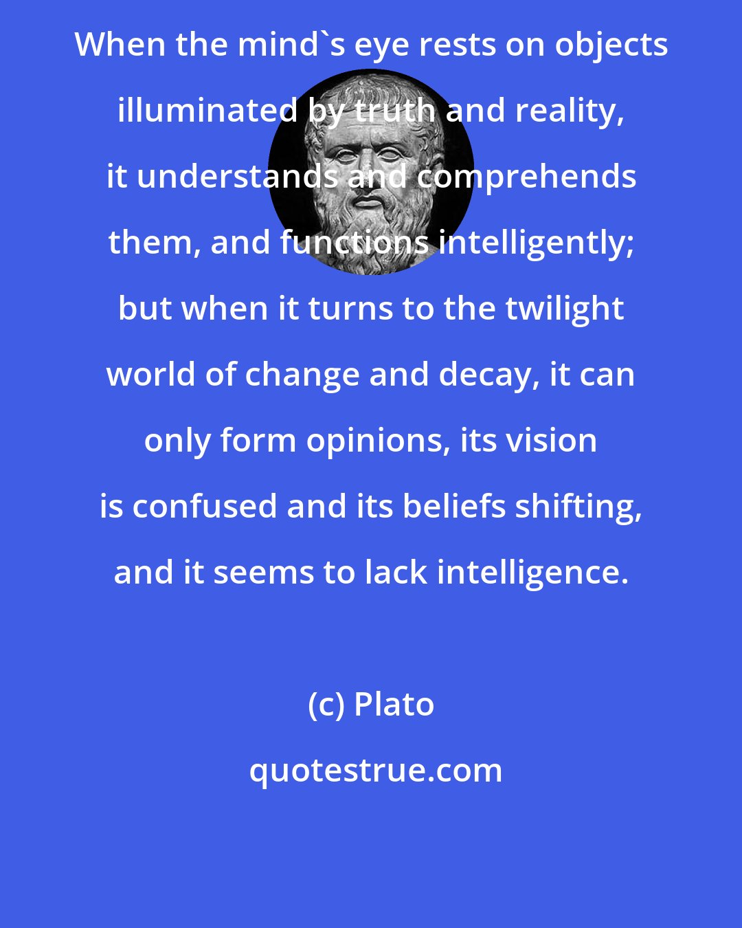 Plato: When the mind's eye rests on objects illuminated by truth and reality, it understands and comprehends them, and functions intelligently; but when it turns to the twilight world of change and decay, it can only form opinions, its vision is confused and its beliefs shifting, and it seems to lack intelligence.