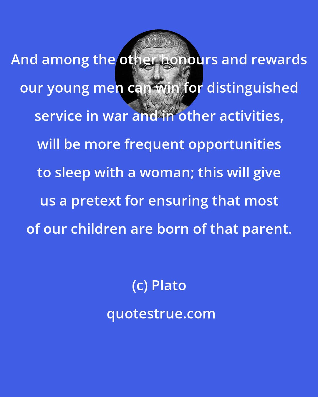 Plato: And among the other honours and rewards our young men can win for distinguished service in war and in other activities, will be more frequent opportunities to sleep with a woman; this will give us a pretext for ensuring that most of our children are born of that parent.