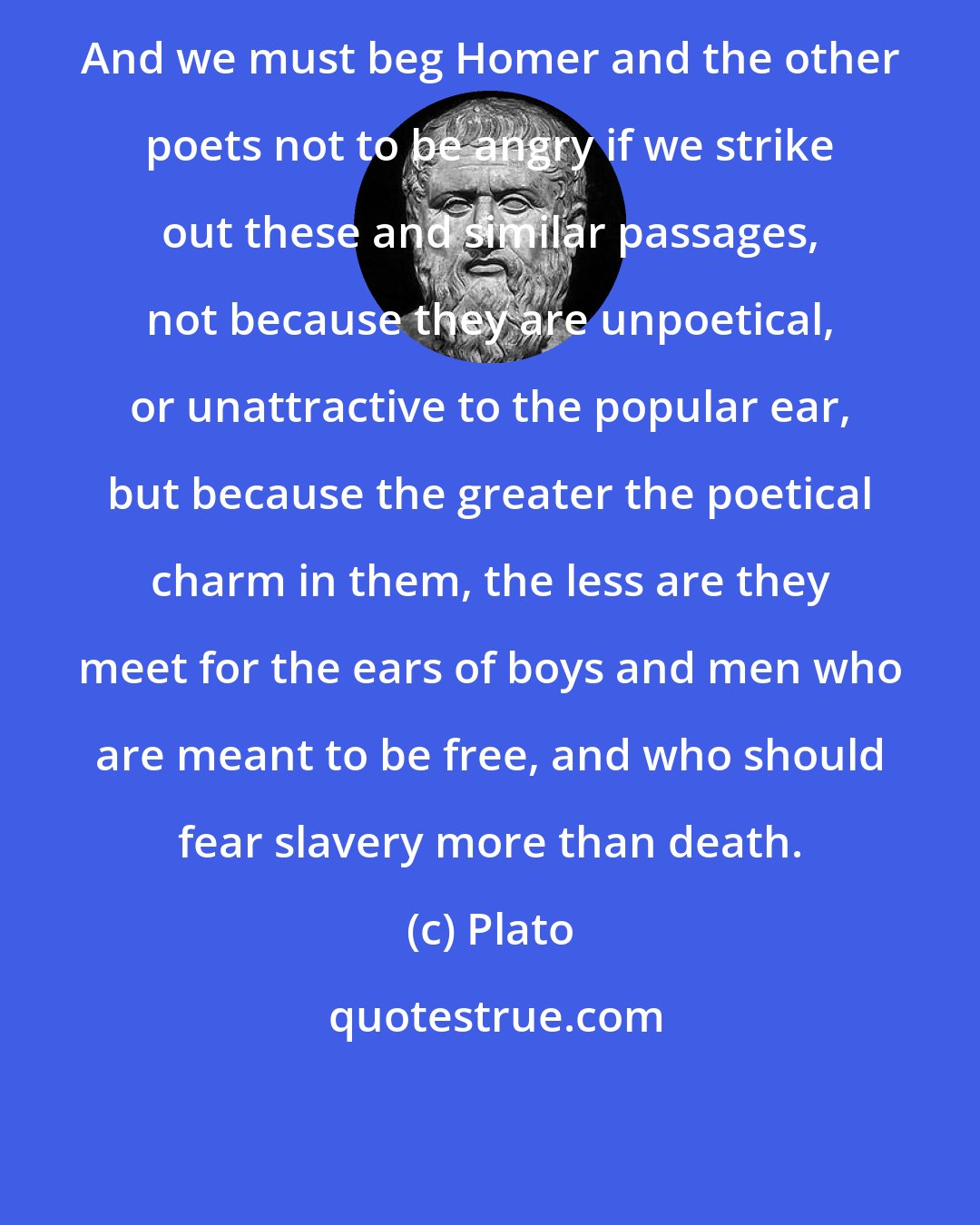 Plato: And we must beg Homer and the other poets not to be angry if we strike out these and similar passages, not because they are unpoetical, or unattractive to the popular ear, but because the greater the poetical charm in them, the less are they meet for the ears of boys and men who are meant to be free, and who should fear slavery more than death.