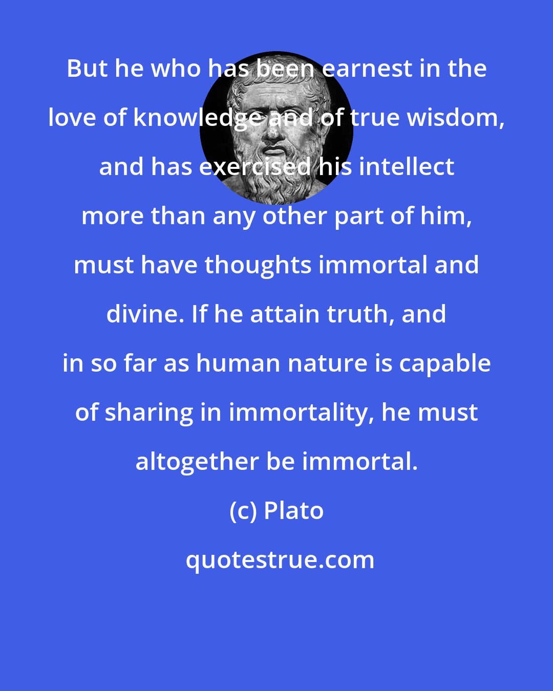 Plato: But he who has been earnest in the love of knowledge and of true wisdom, and has exercised his intellect more than any other part of him, must have thoughts immortal and divine. If he attain truth, and in so far as human nature is capable of sharing in immortality, he must altogether be immortal.