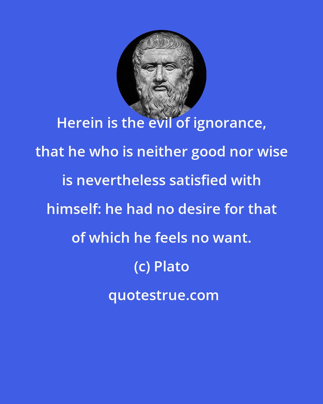 Plato: Herein is the evil of ignorance, that he who is neither good nor wise is nevertheless satisfied with himself: he had no desire for that of which he feels no want.