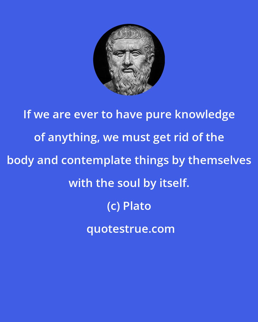 Plato: If we are ever to have pure knowledge of anything, we must get rid of the body and contemplate things by themselves with the soul by itself.