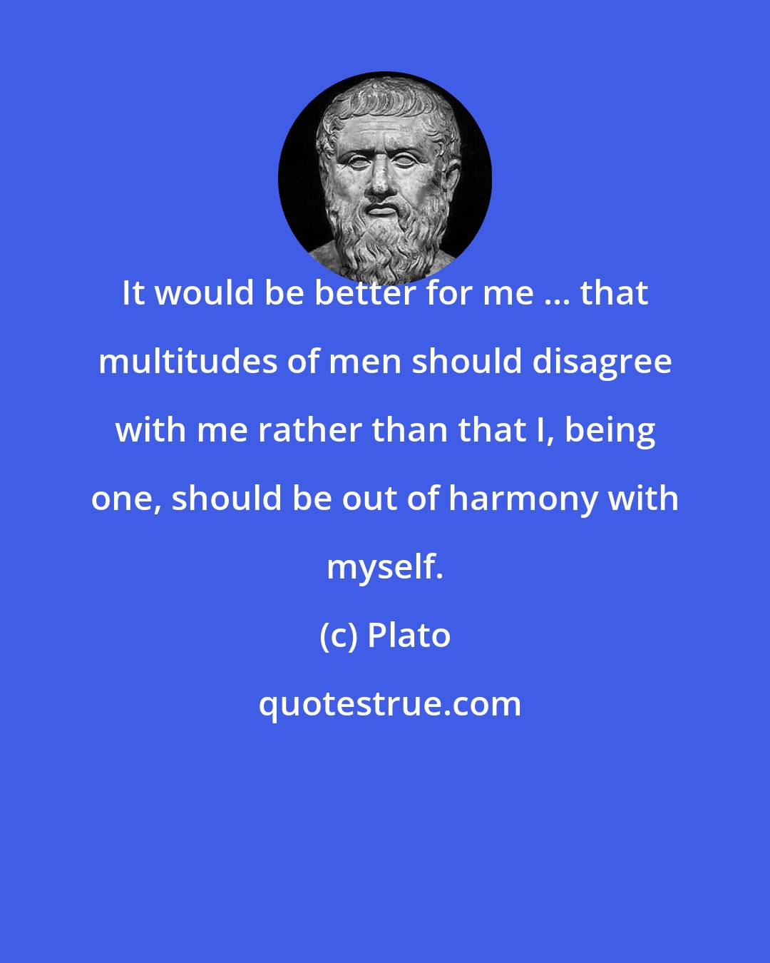 Plato: It would be better for me ... that multitudes of men should disagree with me rather than that I, being one, should be out of harmony with myself.