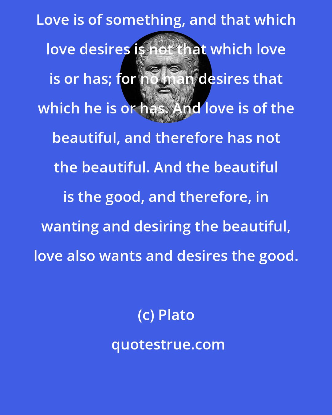 Plato: Love is of something, and that which love desires is not that which love is or has; for no man desires that which he is or has. And love is of the beautiful, and therefore has not the beautiful. And the beautiful is the good, and therefore, in wanting and desiring the beautiful, love also wants and desires the good.