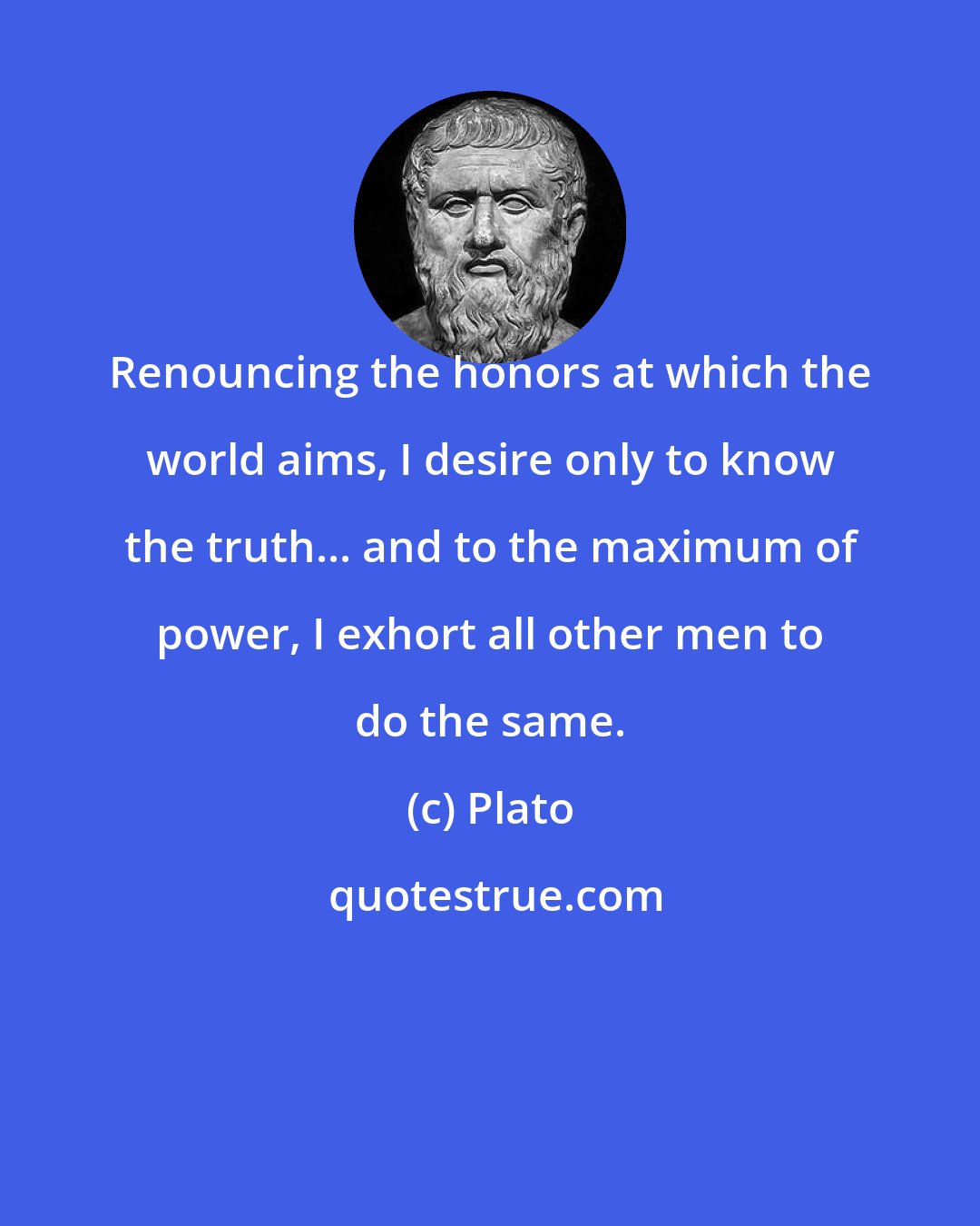 Plato: Renouncing the honors at which the world aims, I desire only to know the truth... and to the maximum of power, I exhort all other men to do the same.