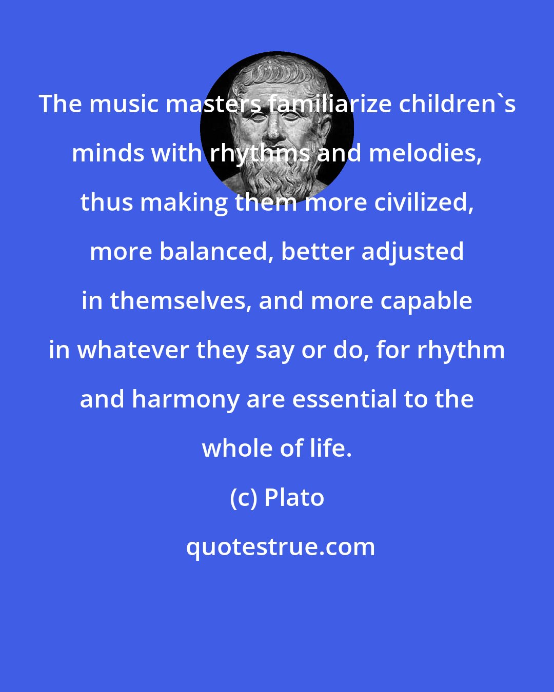 Plato: The music masters familiarize children's minds with rhythms and melodies, thus making them more civilized, more balanced, better adjusted in themselves, and more capable in whatever they say or do, for rhythm and harmony are essential to the whole of life.