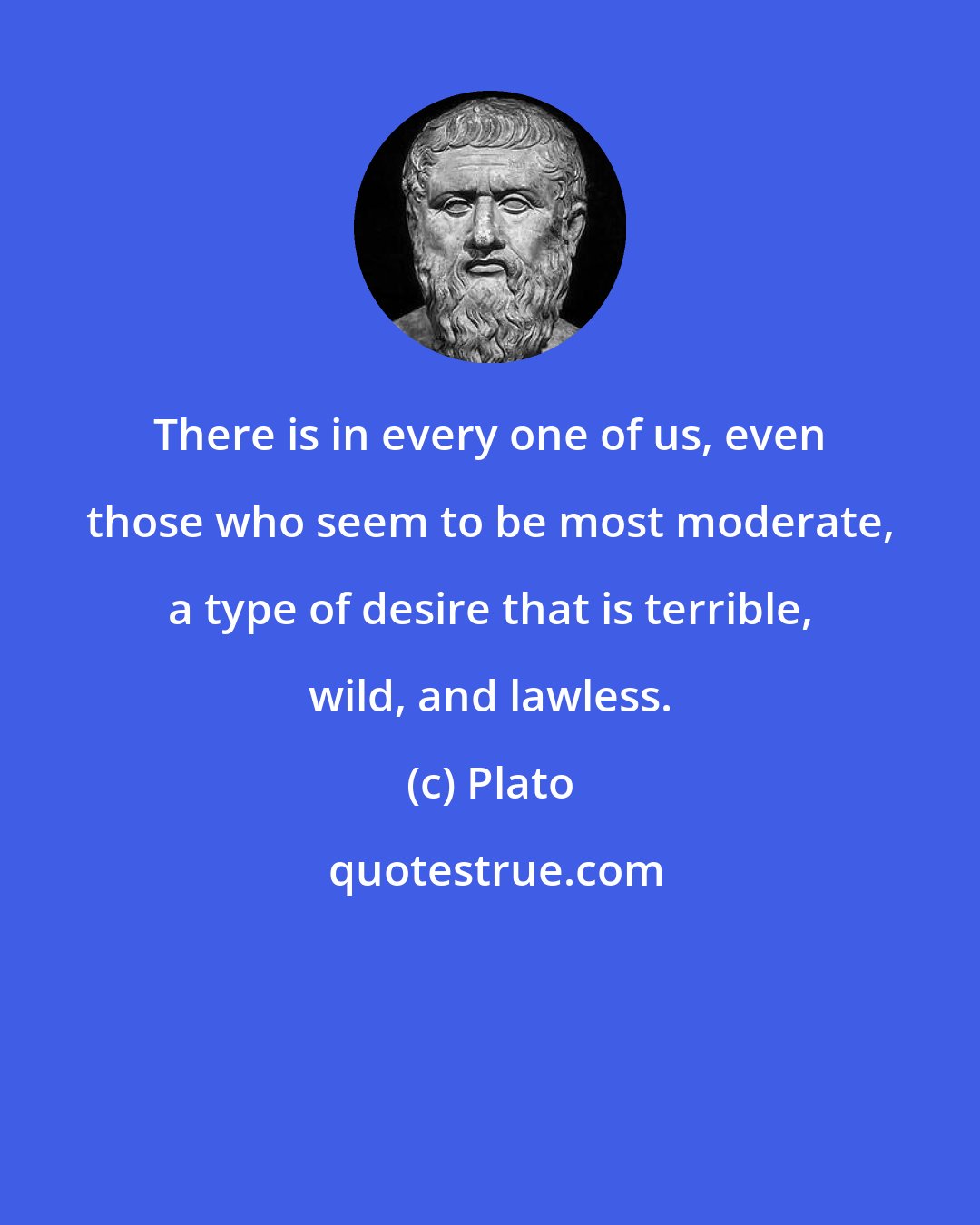 Plato: There is in every one of us, even those who seem to be most moderate, a type of desire that is terrible, wild, and lawless.