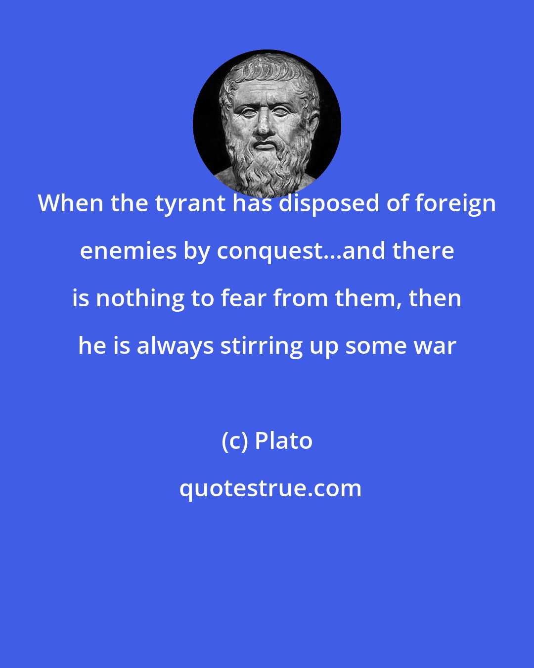 Plato: When the tyrant has disposed of foreign enemies by conquest...and there is nothing to fear from them, then he is always stirring up some war