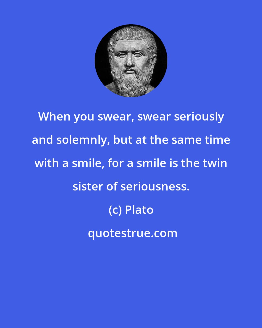 Plato: When you swear, swear seriously and solemnly, but at the same time with a smile, for a smile is the twin sister of seriousness.