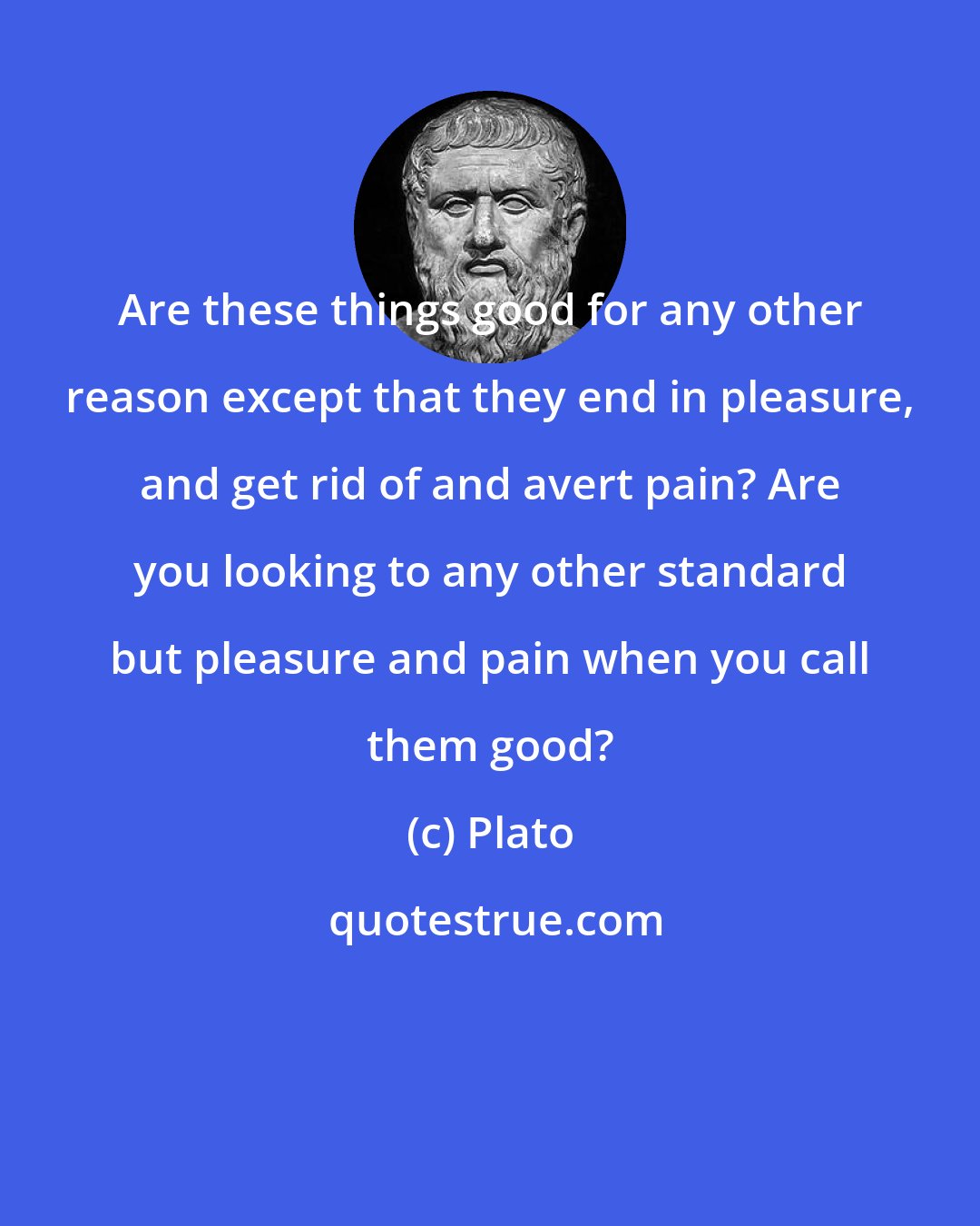 Plato: Are these things good for any other reason except that they end in pleasure, and get rid of and avert pain? Are you looking to any other standard but pleasure and pain when you call them good?