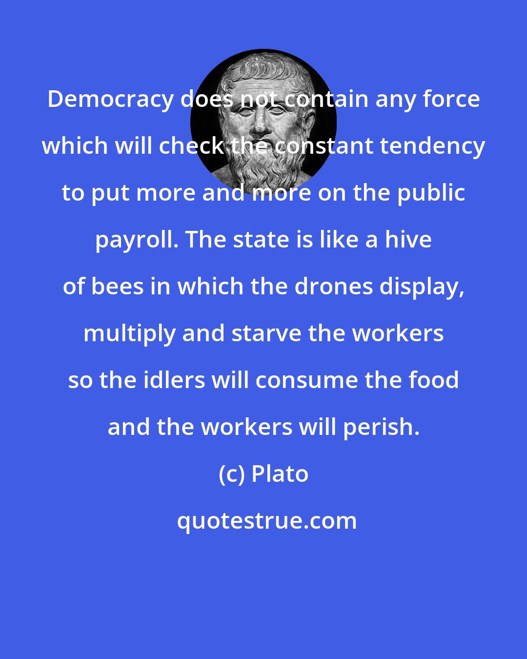 Plato: Democracy does not contain any force which will check the constant tendency to put more and more on the public payroll. The state is like a hive of bees in which the drones display, multiply and starve the workers so the idlers will consume the food and the workers will perish.