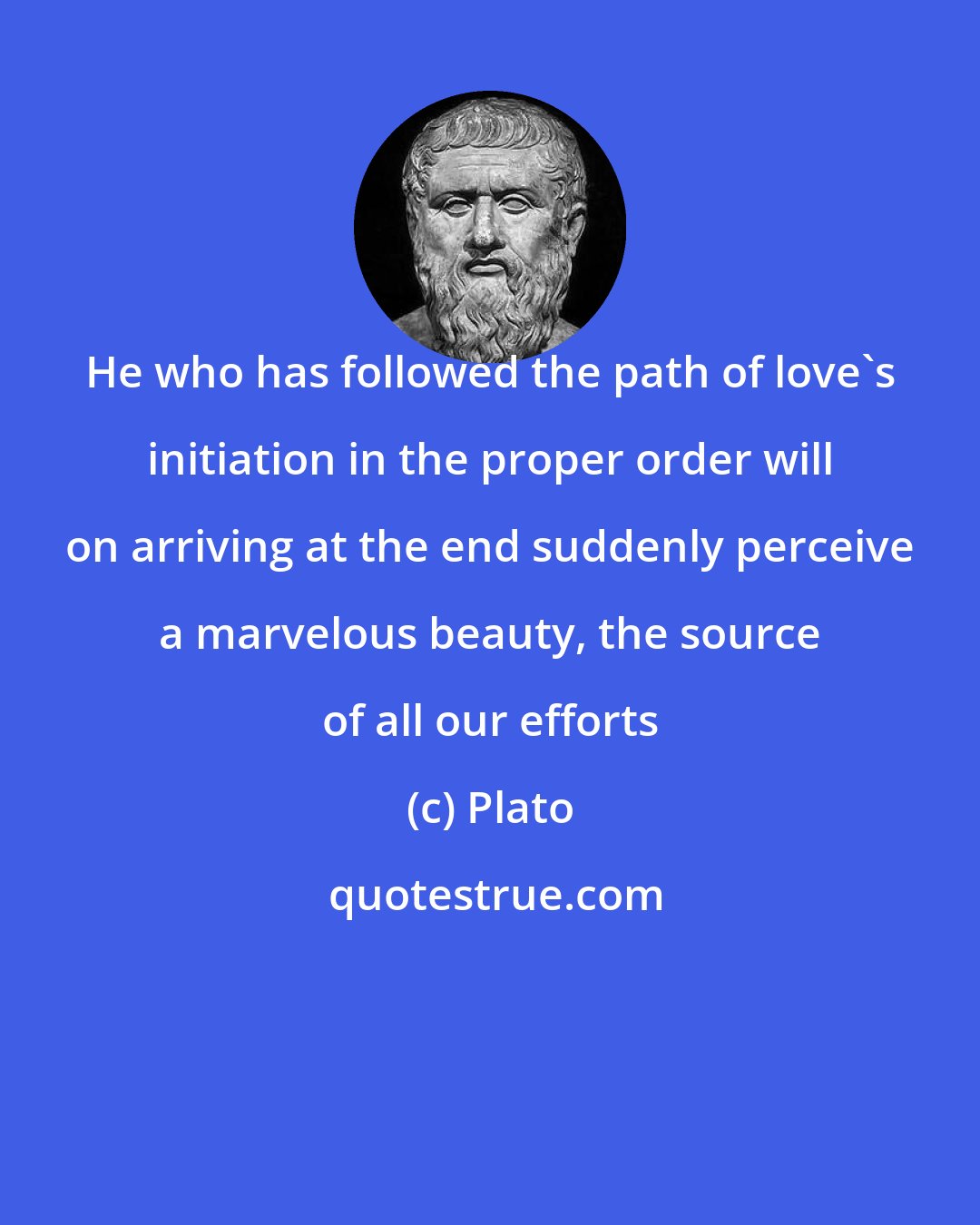 Plato: He who has followed the path of love's initiation in the proper order will on arriving at the end suddenly perceive a marvelous beauty, the source of all our efforts