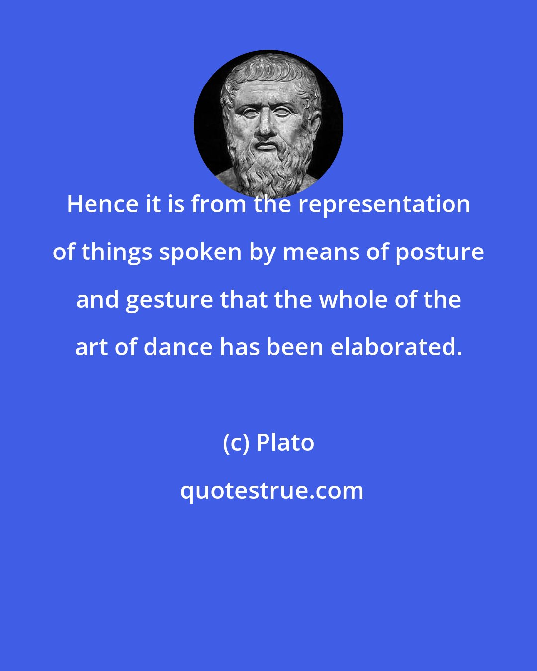 Plato: Hence it is from the representation of things spoken by means of posture and gesture that the whole of the art of dance has been elaborated.