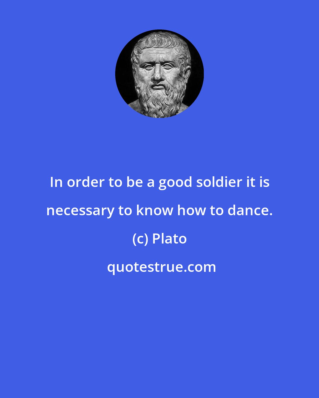 Plato: In order to be a good soldier it is necessary to know how to dance.