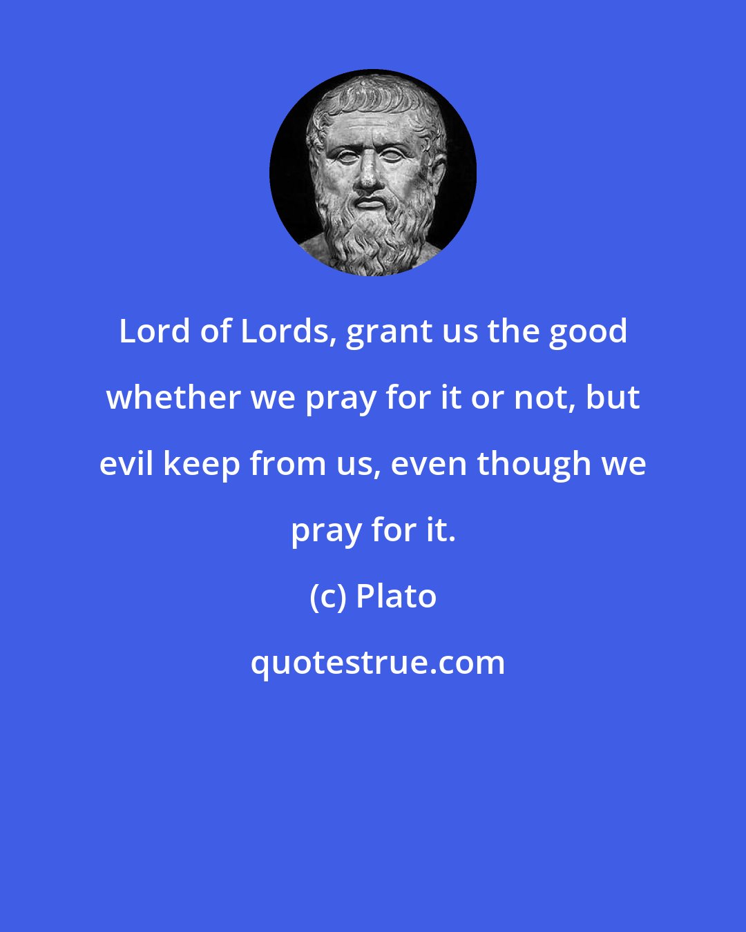 Plato: Lord of Lords, grant us the good whether we pray for it or not, but evil keep from us, even though we pray for it.