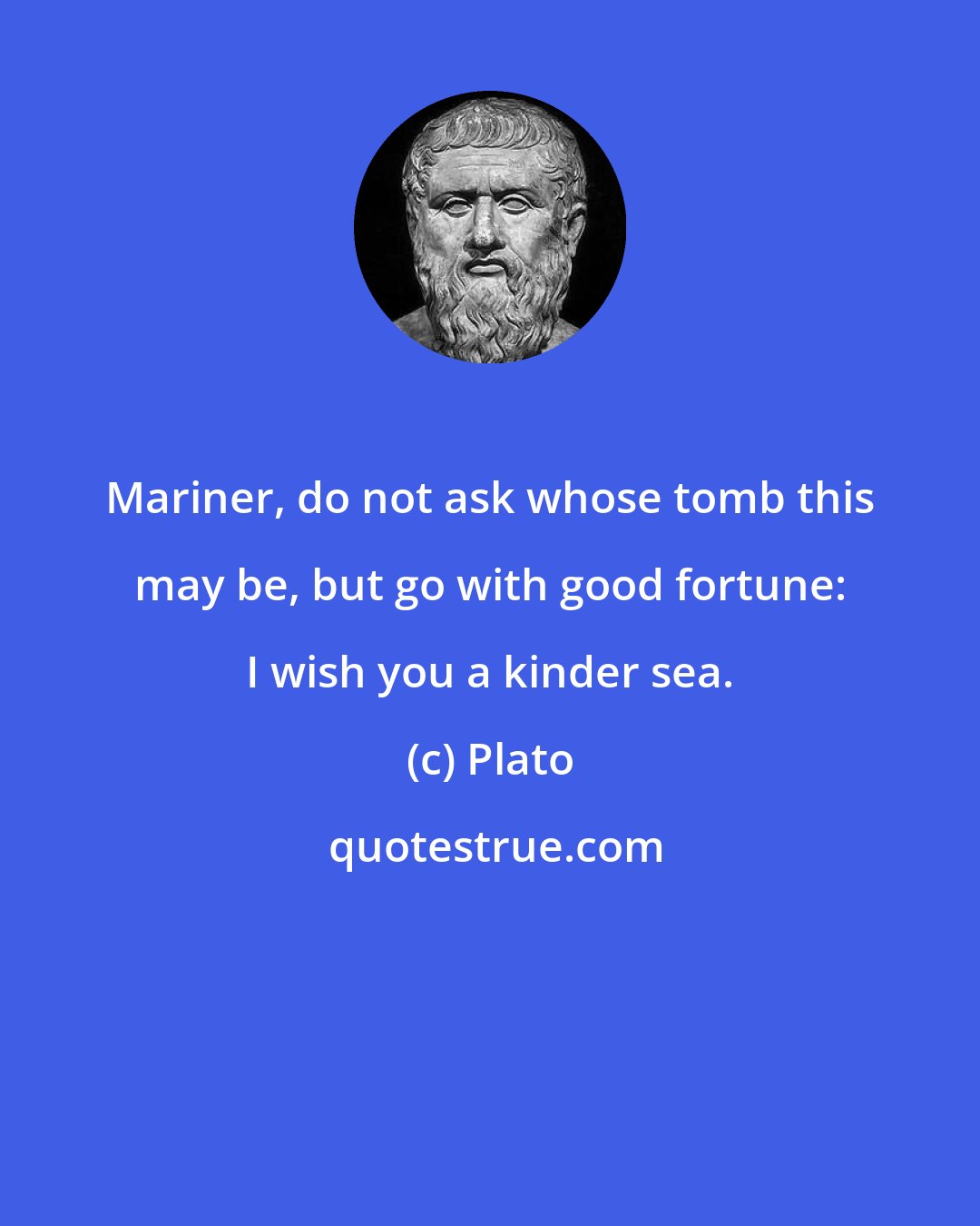 Plato: Mariner, do not ask whose tomb this may be, but go with good fortune: I wish you a kinder sea.