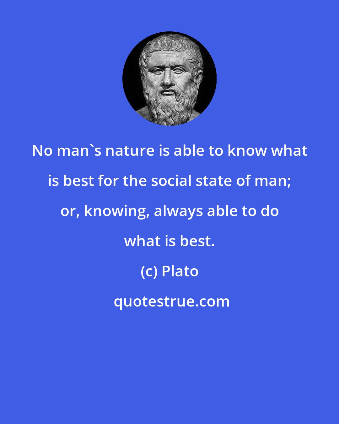 Plato: No man's nature is able to know what is best for the social state of man; or, knowing, always able to do what is best.