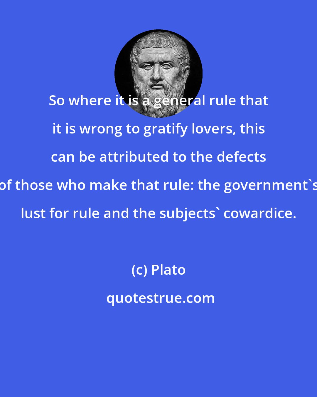 Plato: So where it is a general rule that it is wrong to gratify lovers, this can be attributed to the defects of those who make that rule: the government's lust for rule and the subjects' cowardice.