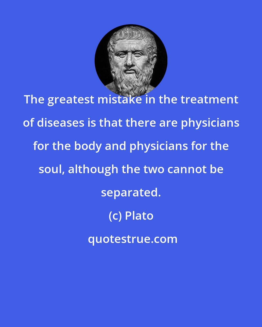 Plato: The greatest mistake in the treatment of diseases is that there are physicians for the body and physicians for the soul, although the two cannot be separated.