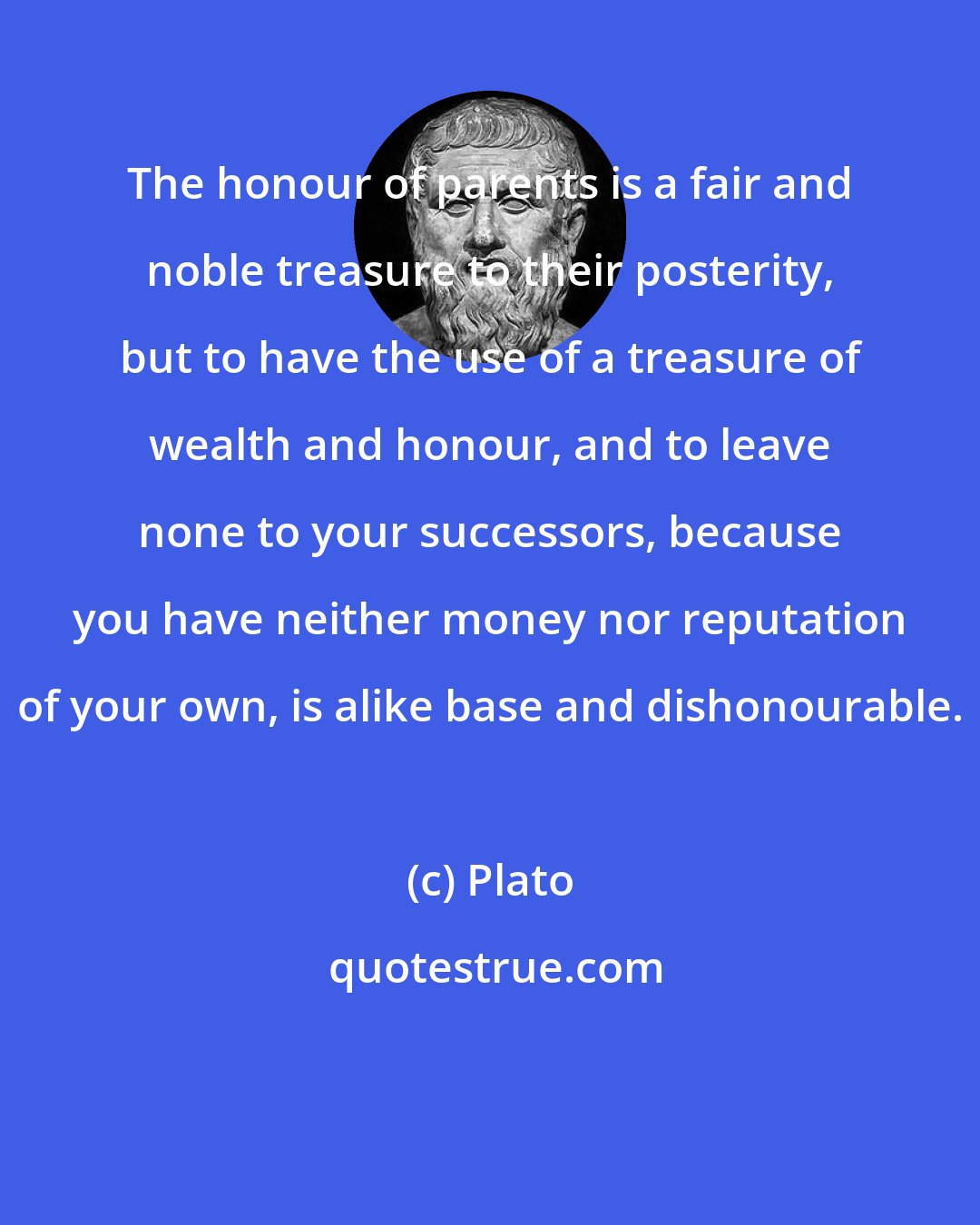 Plato: The honour of parents is a fair and noble treasure to their posterity, but to have the use of a treasure of wealth and honour, and to leave none to your successors, because you have neither money nor reputation of your own, is alike base and dishonourable.