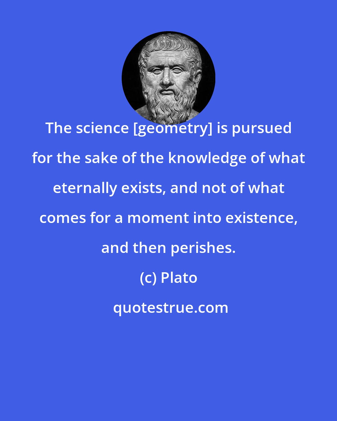 Plato: The science [geometry] is pursued for the sake of the knowledge of what eternally exists, and not of what comes for a moment into existence, and then perishes.