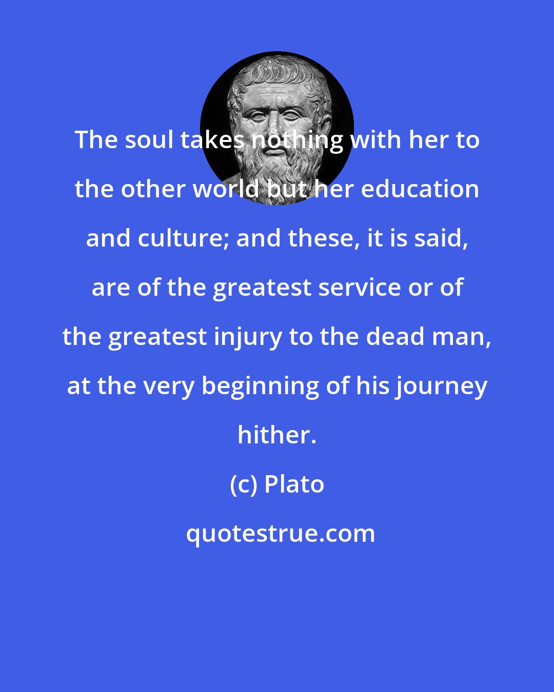 Plato: The soul takes nothing with her to the other world but her education and culture; and these, it is said, are of the greatest service or of the greatest injury to the dead man, at the very beginning of his journey hither.