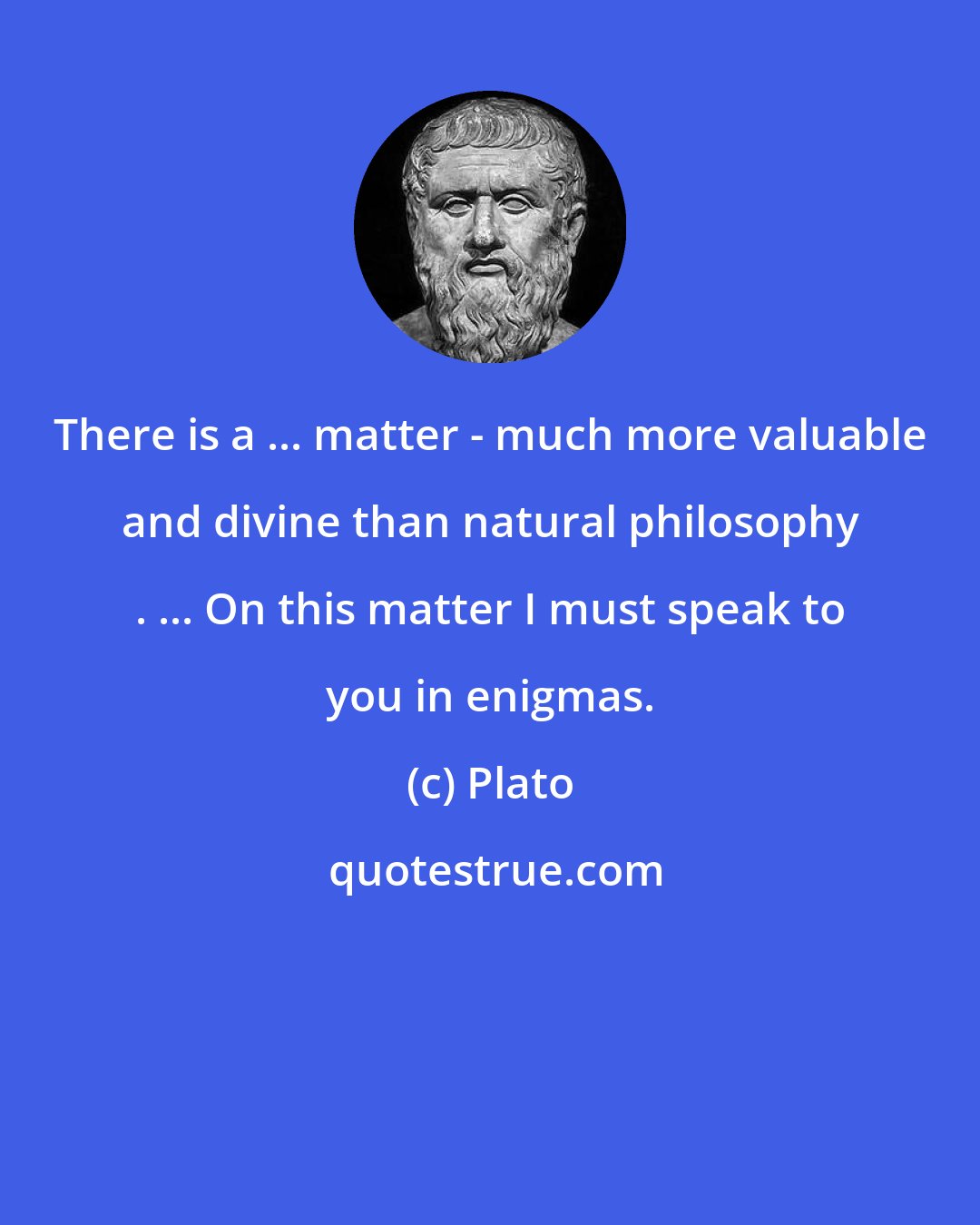 Plato: There is a ... matter - much more valuable and divine than natural philosophy . ... On this matter I must speak to you in enigmas.