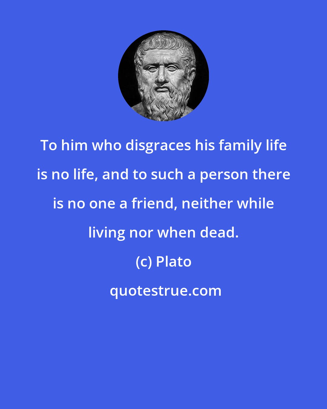 Plato: To him who disgraces his family life is no life, and to such a person there is no one a friend, neither while living nor when dead.