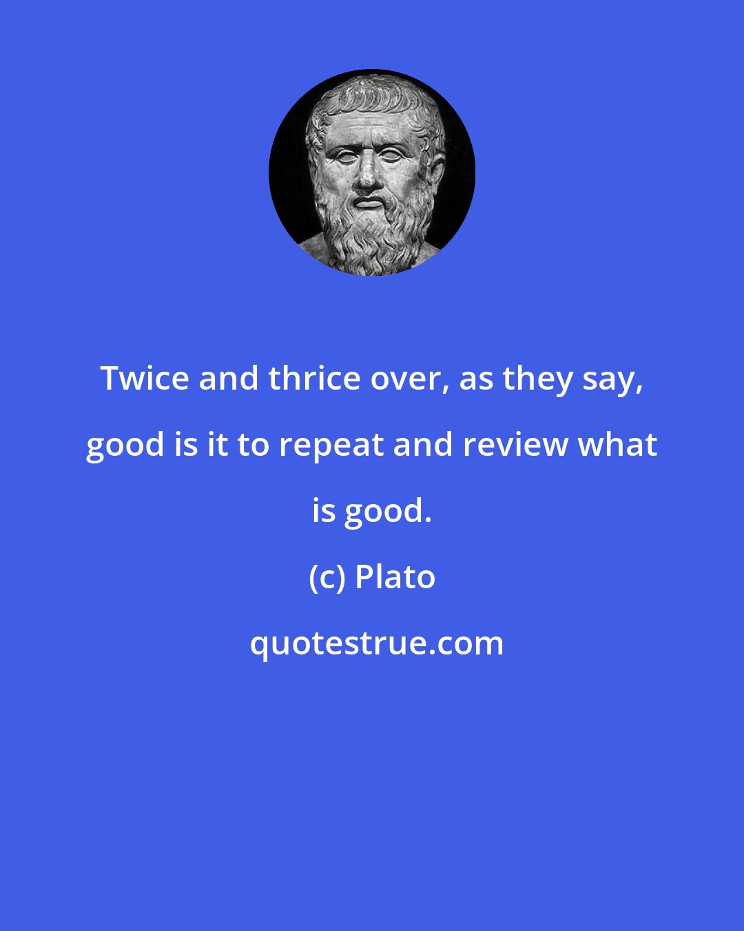 Plato: Twice and thrice over, as they say, good is it to repeat and review what is good.