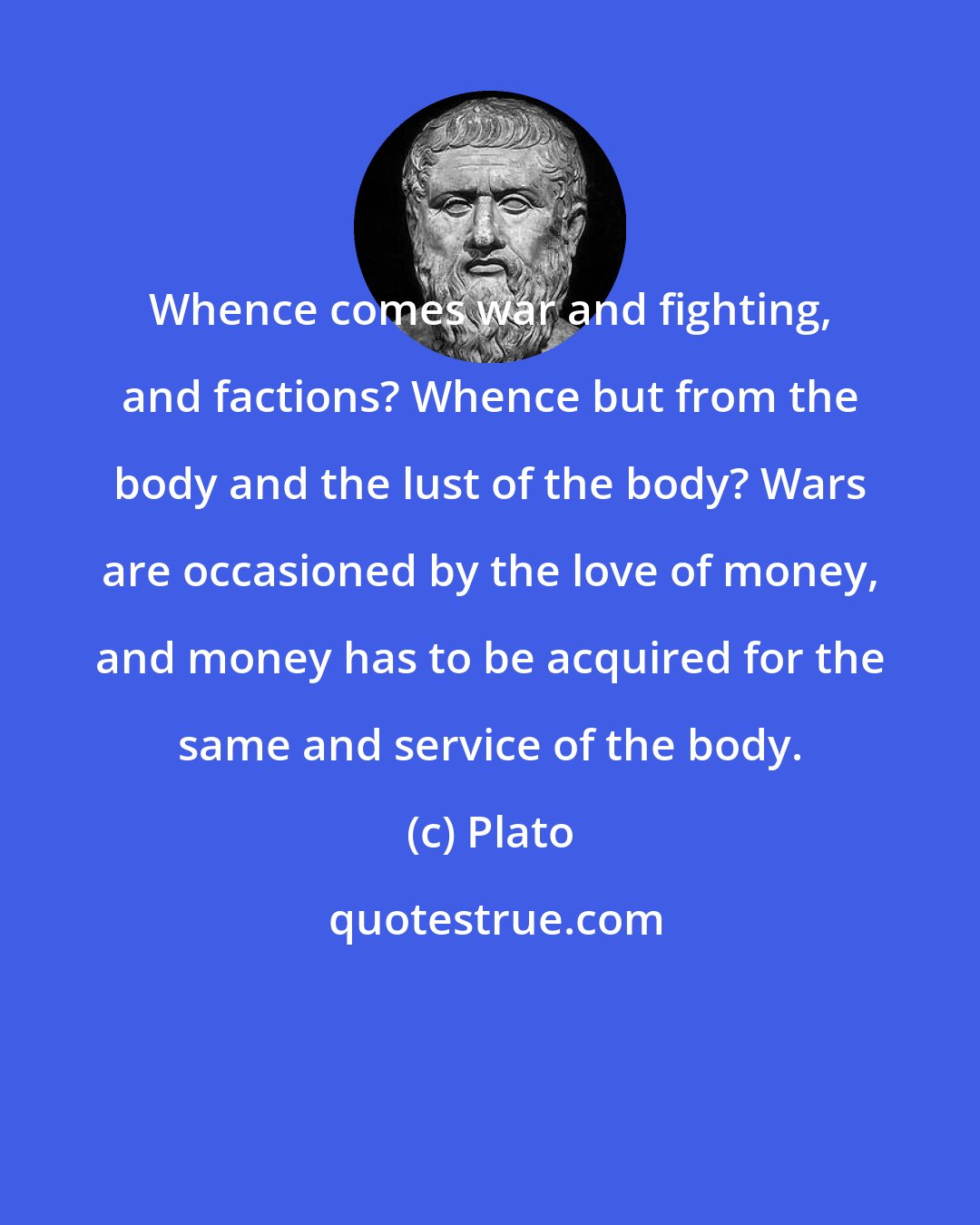 Plato: Whence comes war and fighting, and factions? Whence but from the body and the lust of the body? Wars are occasioned by the love of money, and money has to be acquired for the same and service of the body.