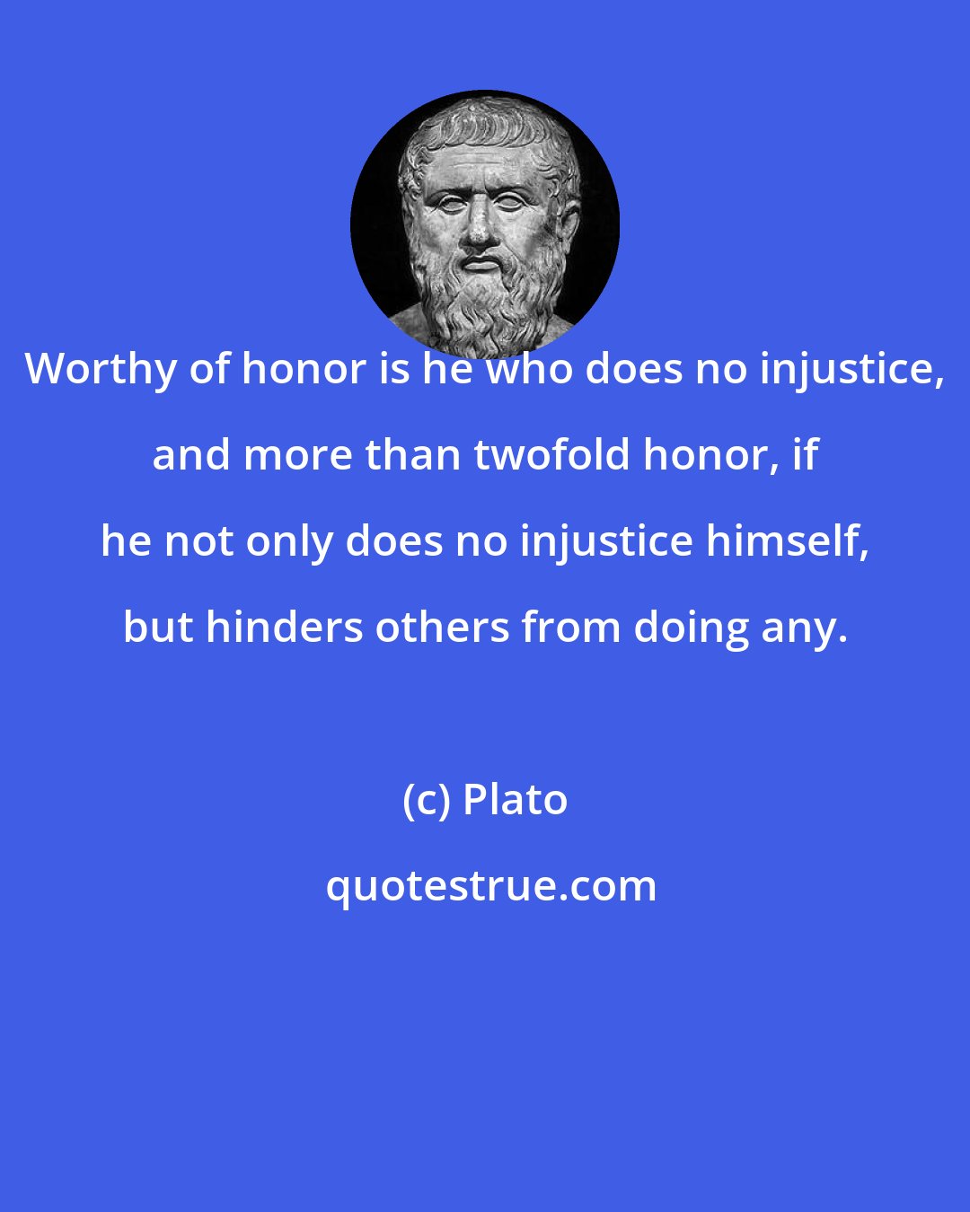 Plato: Worthy of honor is he who does no injustice, and more than twofold honor, if he not only does no injustice himself, but hinders others from doing any.