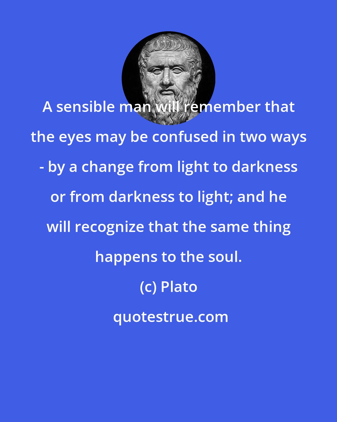 Plato: A sensible man will remember that the eyes may be confused in two ways - by a change from light to darkness or from darkness to light; and he will recognize that the same thing happens to the soul.