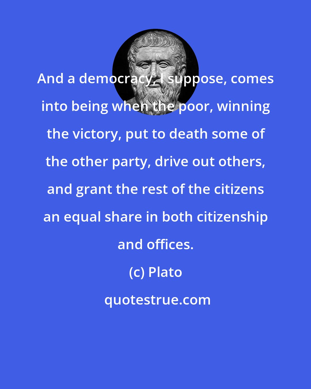 Plato: And a democracy, I suppose, comes into being when the poor, winning the victory, put to death some of the other party, drive out others, and grant the rest of the citizens an equal share in both citizenship and offices.