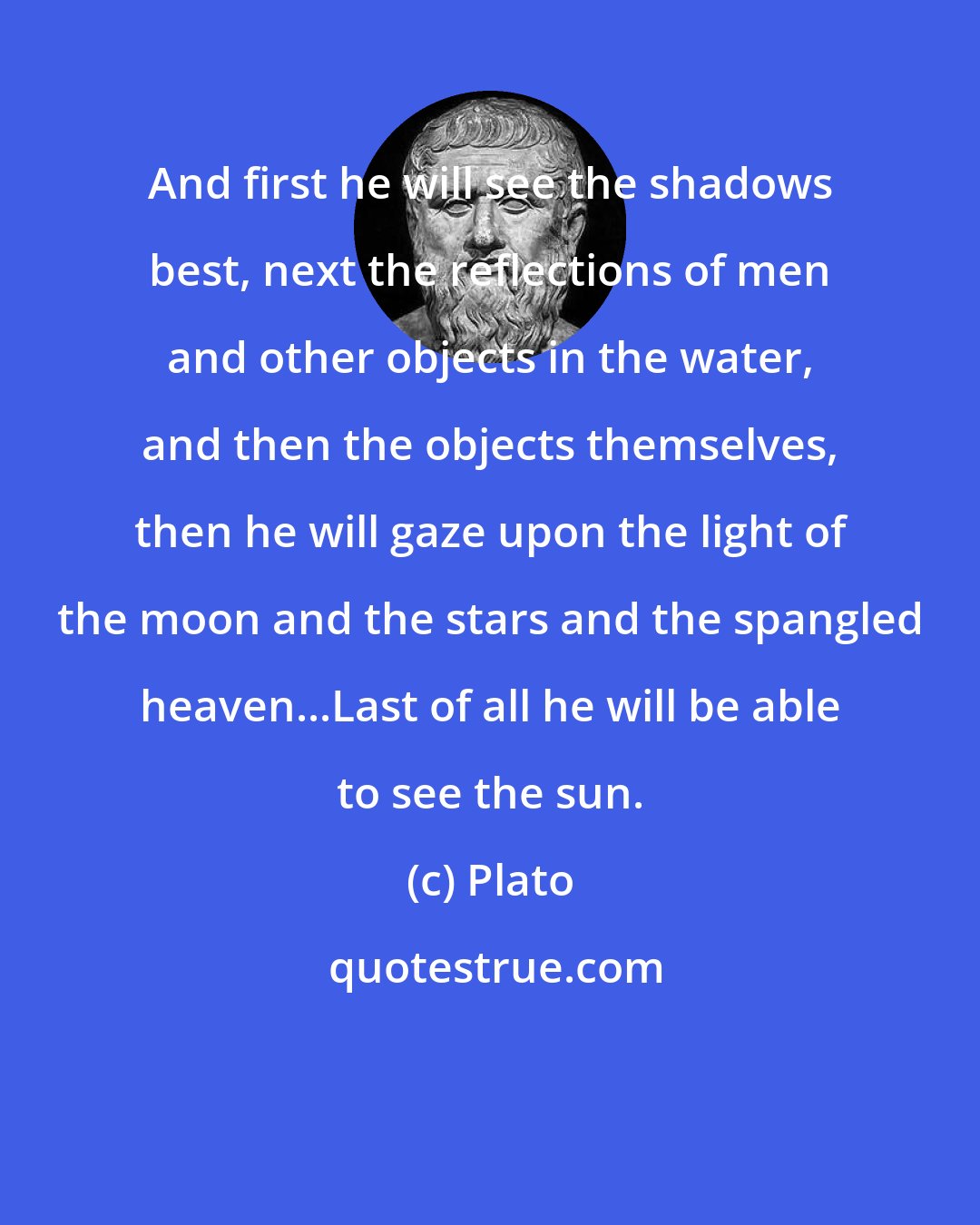 Plato: And first he will see the shadows best, next the reflections of men and other objects in the water, and then the objects themselves, then he will gaze upon the light of the moon and the stars and the spangled heaven...Last of all he will be able to see the sun.