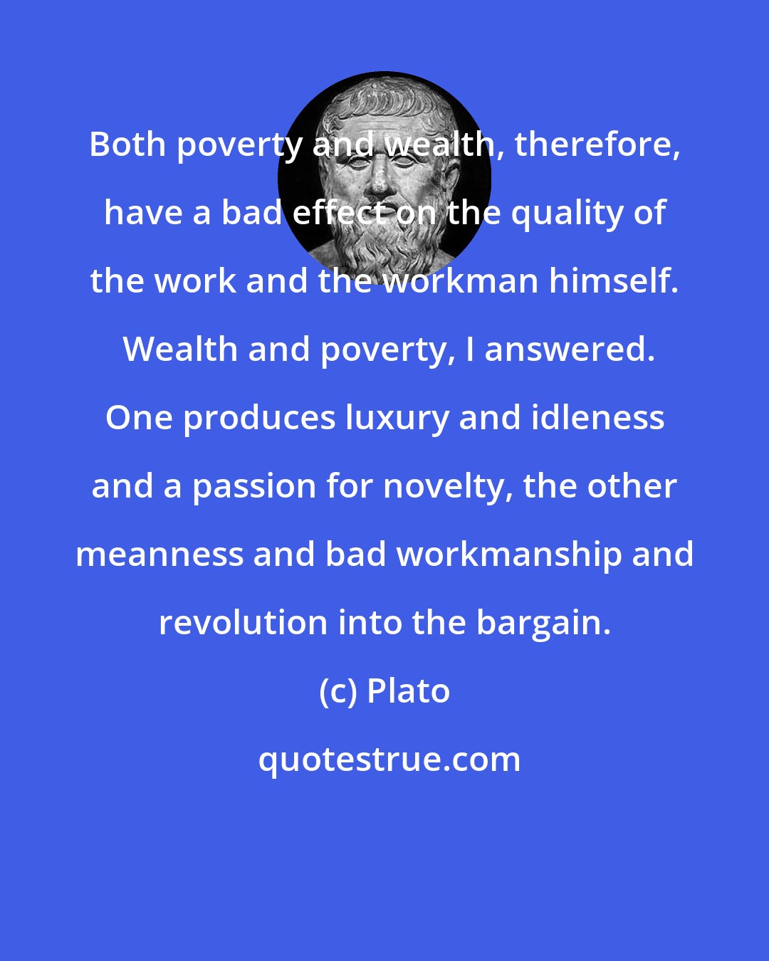 Plato: Both poverty and wealth, therefore, have a bad effect on the quality of the work and the workman himself.  Wealth and poverty, I answered. One produces luxury and idleness and a passion for novelty, the other meanness and bad workmanship and revolution into the bargain.