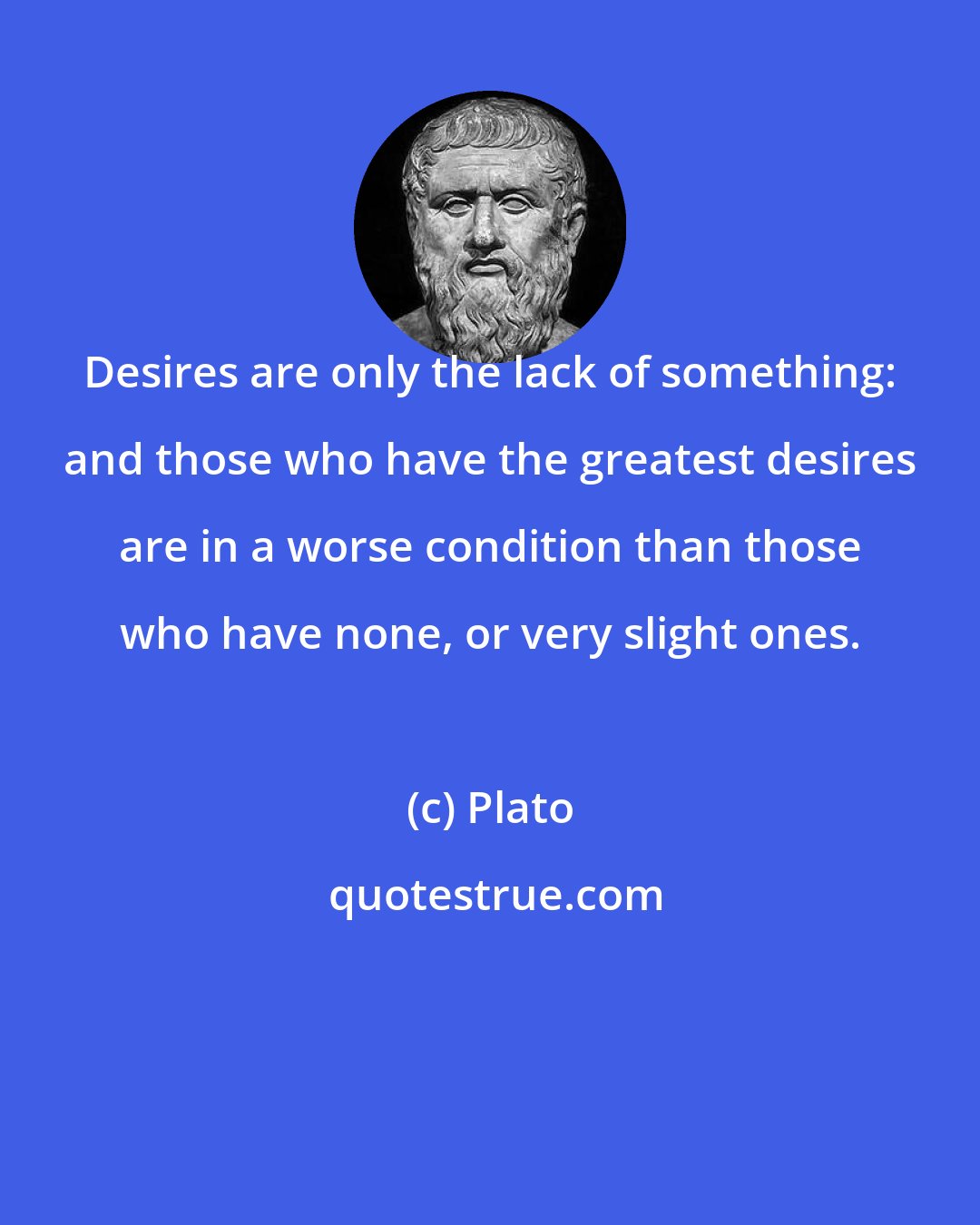 Plato: Desires are only the lack of something: and those who have the greatest desires are in a worse condition than those who have none, or very slight ones.