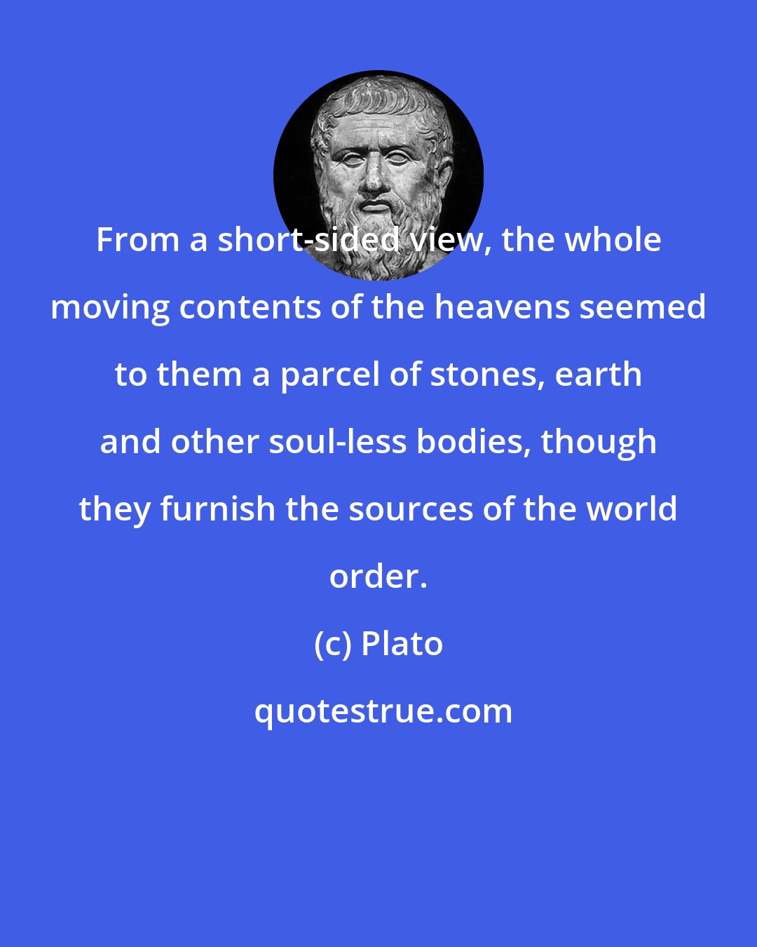 Plato: From a short-sided view, the whole moving contents of the heavens seemed to them a parcel of stones, earth and other soul-less bodies, though they furnish the sources of the world order.