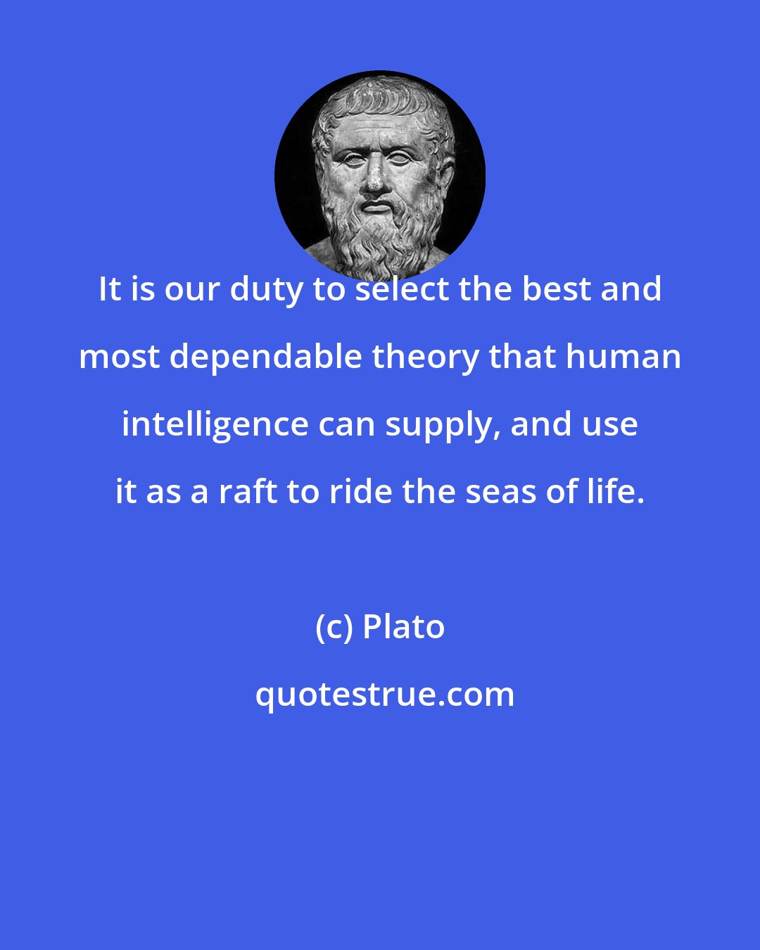 Plato: It is our duty to select the best and most dependable theory that human intelligence can supply, and use it as a raft to ride the seas of life.