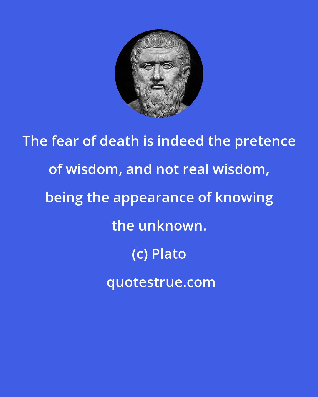 Plato: The fear of death is indeed the pretence of wisdom, and not real wisdom, being the appearance of knowing the unknown.