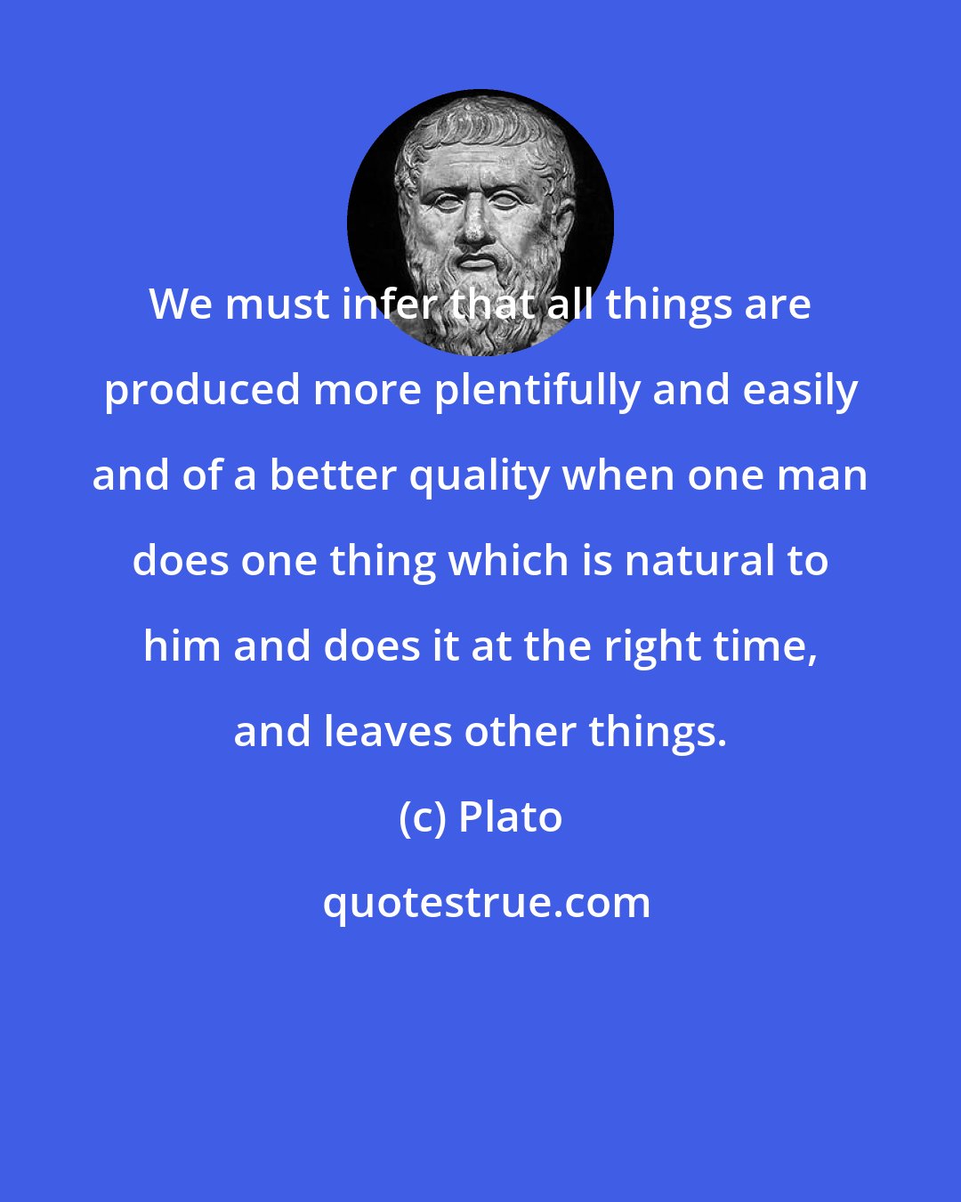 Plato: We must infer that all things are produced more plentifully and easily and of a better quality when one man does one thing which is natural to him and does it at the right time, and leaves other things.